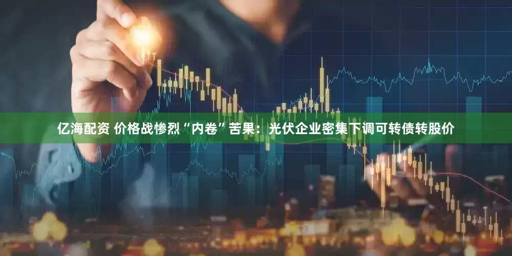 亿海配资 价格战惨烈“内卷”苦果：光伏企业密集下调可转债转股价