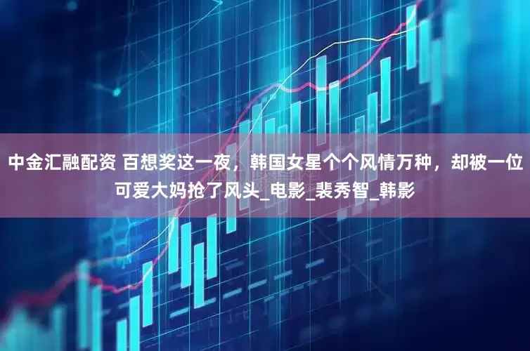 中金汇融配资 百想奖这一夜，韩国女星个个风情万种，却被一位可爱大妈抢了风头_电影_裴秀智_韩影