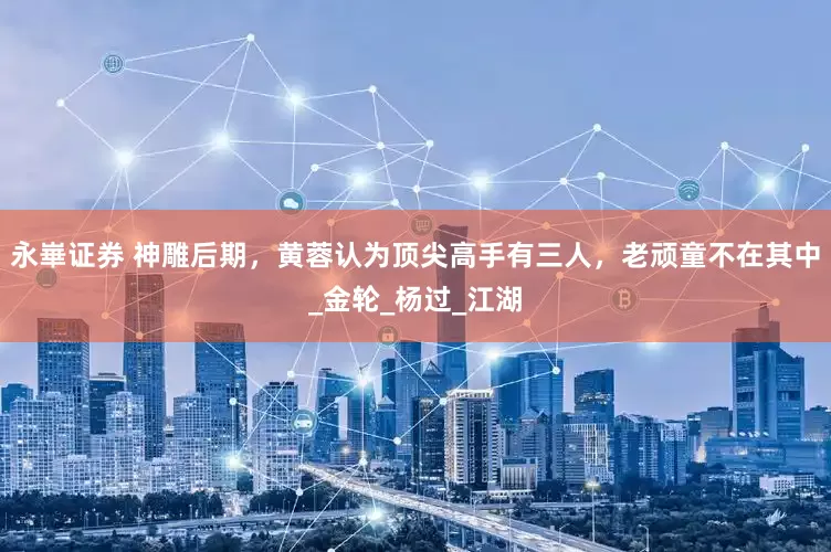 永崋证券 神雕后期，黄蓉认为顶尖高手有三人，老顽童不在其中_金轮_杨过_江湖