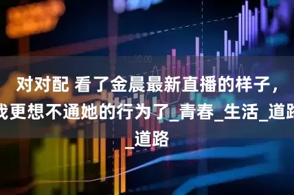 对对配 看了金晨最新直播的样子，我更想不通她的行为了_青春_生活_道路