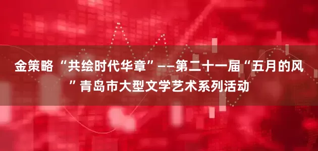 金策略 “共绘时代华章”——第二十一届“五月的风”青岛市大型文学艺术系列活动