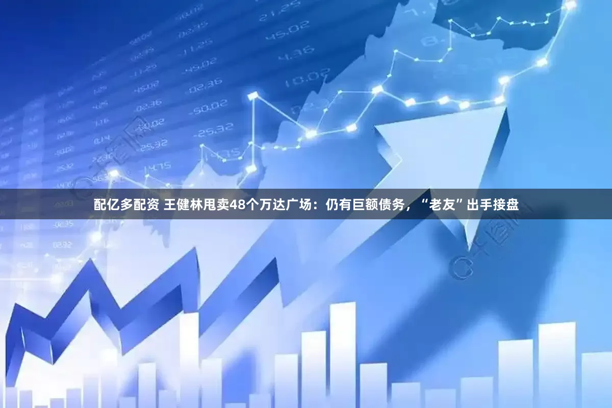 配亿多配资 王健林甩卖48个万达广场：仍有巨额债务，“老友”出手接盘