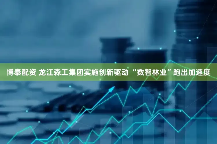 博泰配资 龙江森工集团实施创新驱动 “数智林业”跑出加速度