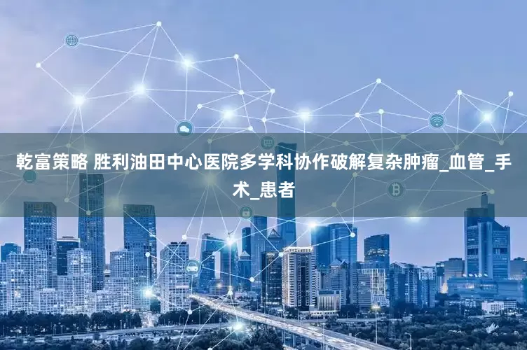 乾富策略 胜利油田中心医院多学科协作破解复杂肿瘤_血管_手术_患者