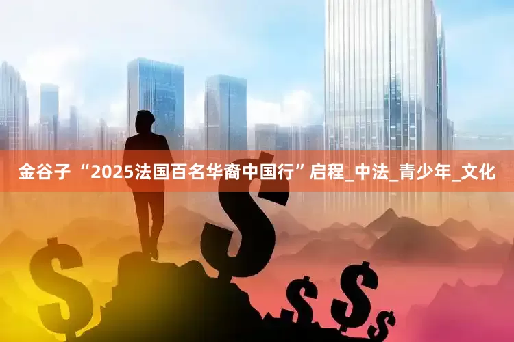 金谷子 “2025法国百名华裔中国行”启程_中法_青少年_文化