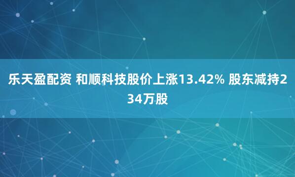 乐天盈配资 和顺科技股价上涨13.42% 股东减持234万股