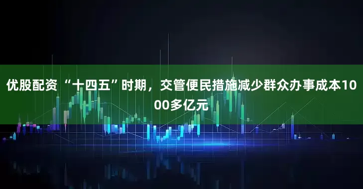 优股配资 “十四五”时期，交管便民措施减少群众办事成本1000多亿元