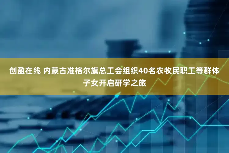 创盈在线 内蒙古准格尔旗总工会组织40名农牧民职工等群体子女开启研学之旅