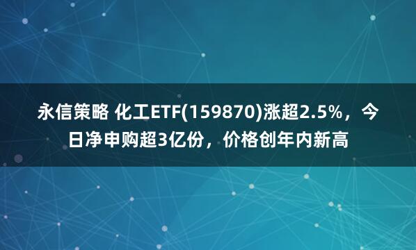 永信策略 化工ETF(159870)涨超2.5%，今日净申购超3亿份，价格创年内新高