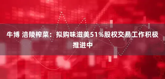 牛博 涪陵榨菜：拟购味滋美51%股权交易工作积极推进中
