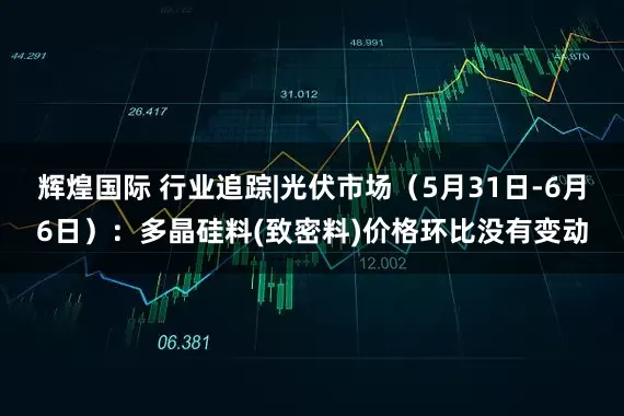 辉煌国际 行业追踪|光伏市场（5月31日-6月6日）：多晶硅料(致密料)价格环比没有变动