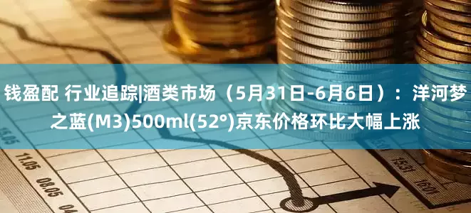 钱盈配 行业追踪|酒类市场（5月31日-6月6日）：洋河梦之蓝(M3)500ml(52°)京东价格环比大幅上涨